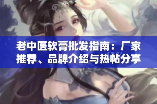 老中医软膏批发指南：厂家推荐、品牌介绍与热帖分享全解析
