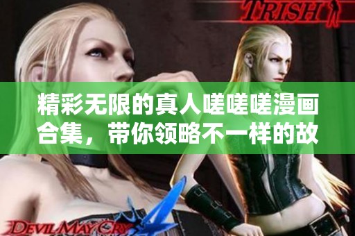 精彩无限的真人嗟嗟嗟漫画合集，带你领略不一样的故事与情感
