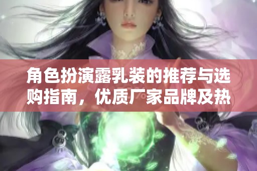 角色扮演露乳装的推荐与选购指南，优质厂家品牌及热议图片分享