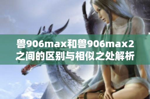 兽906max和兽906max2之间的区别与相似之处解析