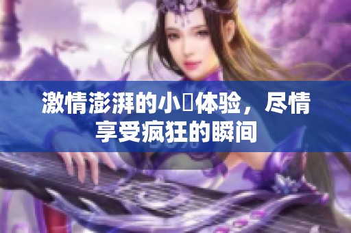 激情澎湃的小泬体验，尽情享受疯狂的瞬间