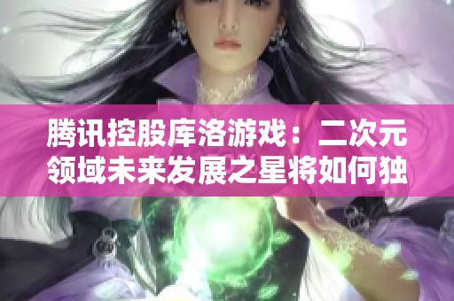 腾讯控股库洛游戏：二次元领域未来发展之星将如何独立崛起与飞翔