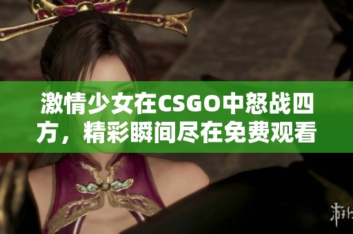 激情少女在CSGO中怒战四方，精彩瞬间尽在免费观看