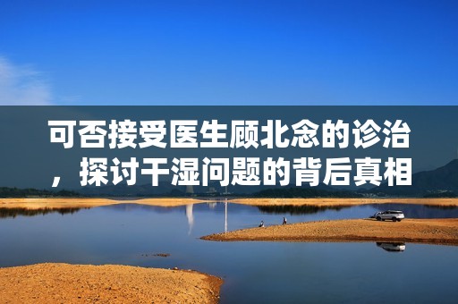 可否接受医生顾北念的诊治，探讨干湿问题的背后真相