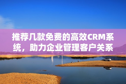 推荐几款免费的高效CRM系统，助力企业管理客户关系