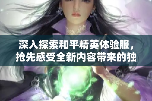 深入探索和平精英体验服，抢先感受全新内容带来的独特战场体验与风云变幻