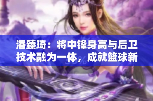 潘臻琦：将中锋身高与后卫技术融为一体，成就篮球新传奇的崛起