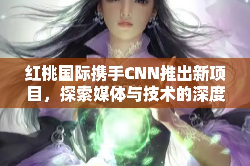 红桃国际携手CNN推出新项目，探索媒体与技术的深度合作