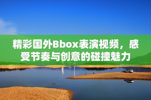 精彩国外Bbox表演视频，感受节奏与创意的碰撞魅力