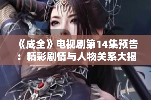 《成全》电视剧第14集预告：精彩剧情与人物关系大揭秘