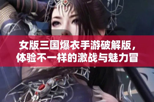 女版三国爆衣手游破解版，体验不一样的激战与魅力冒险