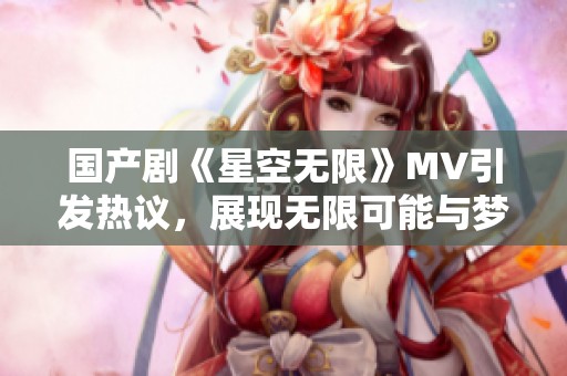 国产剧《星空无限》MV引发热议，展现无限可能与梦想追逐