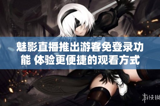 魅影直播推出游客免登录功能 体验更便捷的观看方式