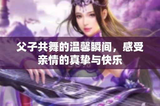 父子共舞的温馨瞬间，感受亲情的真挚与快乐