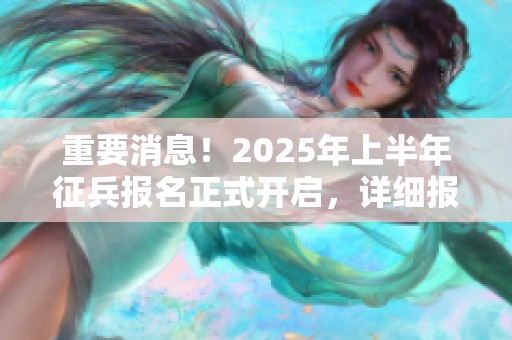 重要消息！2025年上半年征兵报名正式开启，详细报名攻略全解析来袭