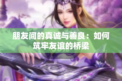 朋友间的真诚与善良：如何筑牢友谊的桥梁