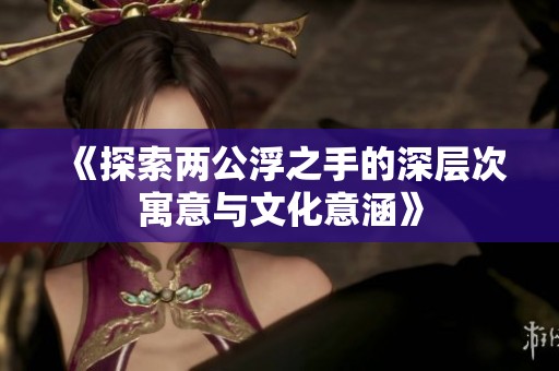《探索两公浮之手的深层次寓意与文化意涵》