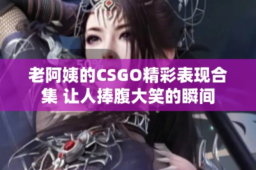 老阿姨的CSGO精彩表现合集 让人捧腹大笑的瞬间