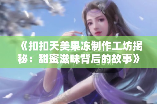 《扣扣天美果冻制作工坊揭秘：甜蜜滋味背后的故事》