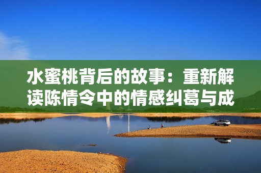 水蜜桃背后的故事：重新解读陈情令中的情感纠葛与成长之路