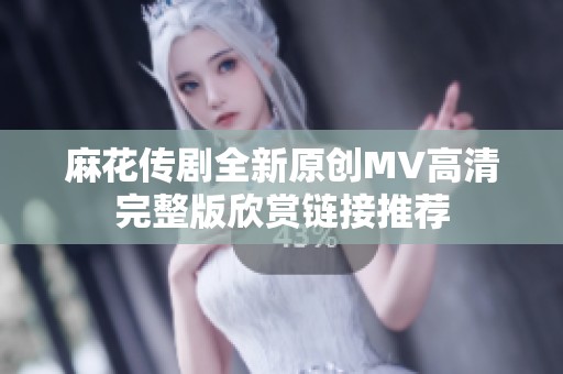 麻花传剧全新原创MV高清完整版欣赏链接推荐