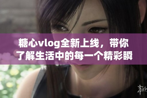 糖心vlog全新上线，带你了解生活中的每一个精彩瞬间