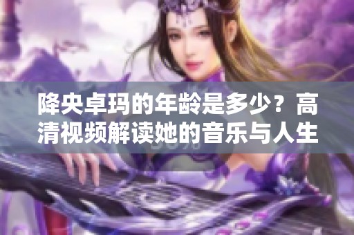 降央卓玛的年龄是多少？高清视频解读她的音乐与人生经历