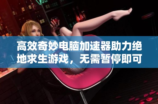 高效奇妙电脑加速器助力绝地求生游戏，无需暂停即可畅玩非奇网络工具全新体验