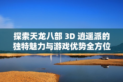 探索天龙八部 3D 逍遥派的独特魅力与游戏优势全方位解析