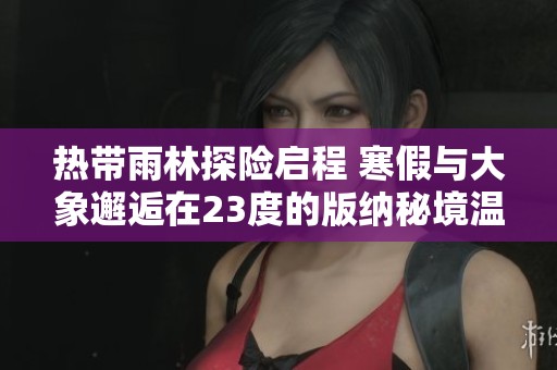 热带雨林探险启程 寒假与大象邂逅在23度的版纳秘境温暖回忆