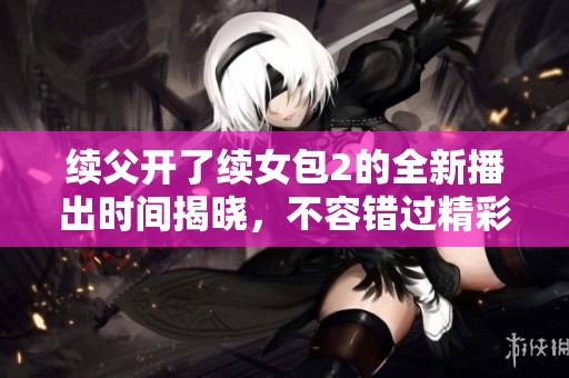 续父开了续女包2的全新播出时间揭晓，不容错过精彩剧情！