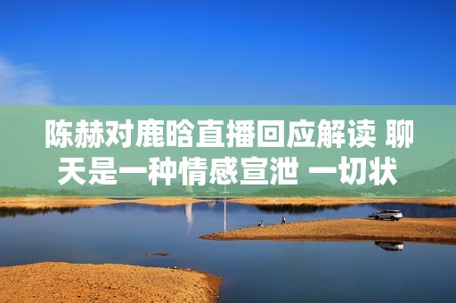 陈赫对鹿晗直播回应解读 聊天是一种情感宣泄 一切状态良好无忧虑