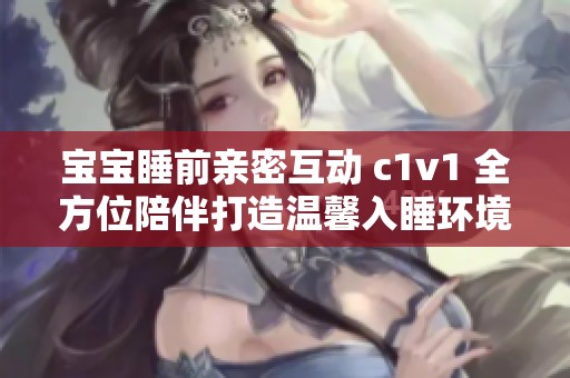 宝宝睡前亲密互动 c1v1 全方位陪伴打造温馨入睡环境