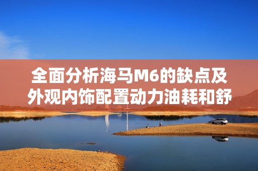 全面分析海马M6的缺点及外观内饰配置动力油耗和舒适性