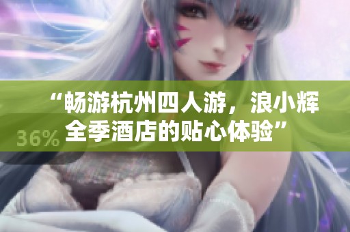 “畅游杭州四人游，浪小辉全季酒店的贴心体验”