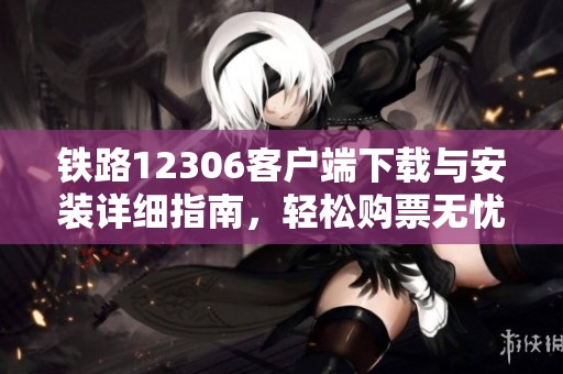 铁路12306客户端下载与安装详细指南，轻松购票无忧
