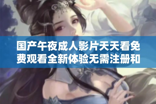 国产午夜成人影片天天看免费观看全新体验无需注册和付费