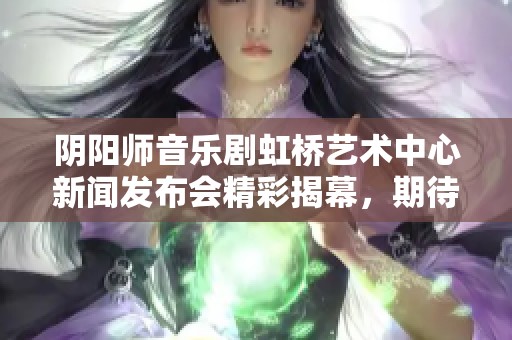 阴阳师音乐剧虹桥艺术中心新闻发布会精彩揭幕，期待与您共赏盛典
