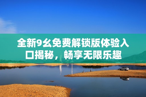 全新9幺免费解锁版体验入口揭秘，畅享无限乐趣
