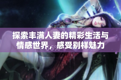 探索丰满人妻的精彩生活与情感世界，感受别样魅力