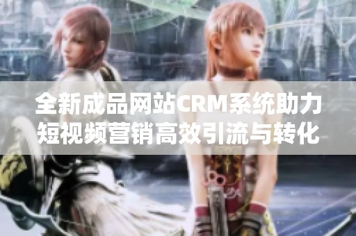 全新成品网站CRM系统助力短视频营销高效引流与转化