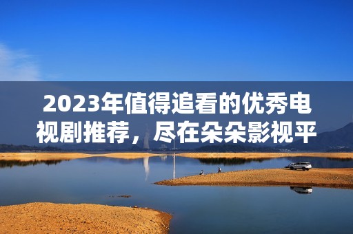 2023年值得追看的优秀电视剧推荐，尽在朵朵影视平台