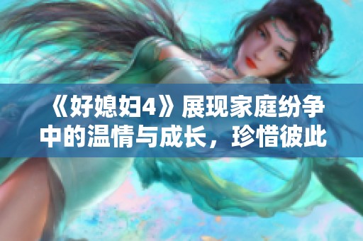 《好媳妇4》展现家庭纷争中的温情与成长，珍惜彼此的重要性