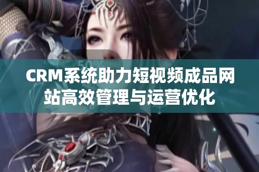 CRM系统助力短视频成品网站高效管理与运营优化
