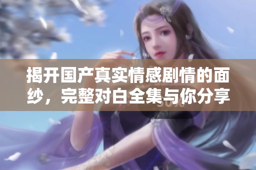 揭开国产真实情感剧情的面纱，完整对白全集与你分享真实故事