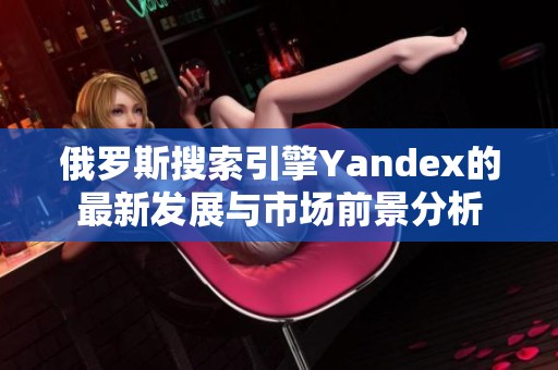 俄罗斯搜索引擎Yandex的最新发展与市场前景分析