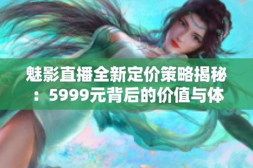 魅影直播全新定价策略揭秘：5999元背后的价值与体验分析