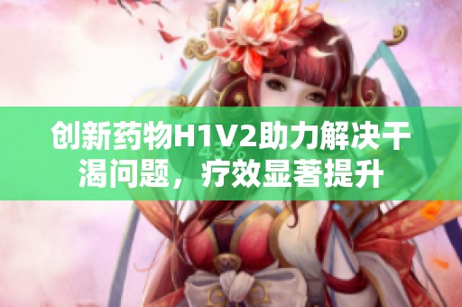 创新药物H1V2助力解决干渴问题，疗效显著提升