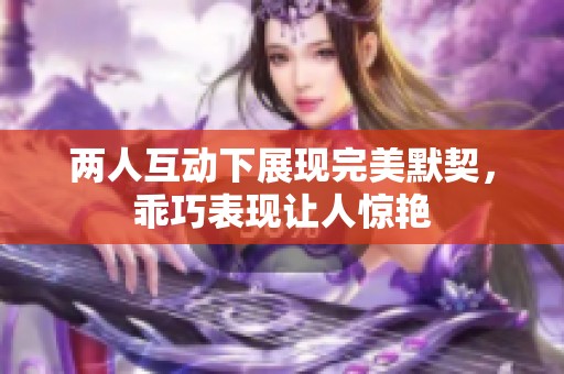 两人互动下展现完美默契，乖巧表现让人惊艳