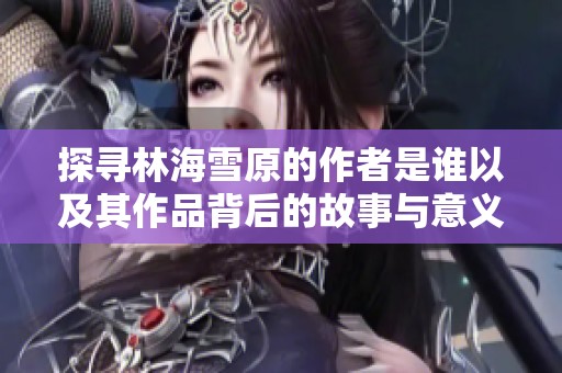 探寻林海雪原的作者是谁以及其作品背后的故事与意义